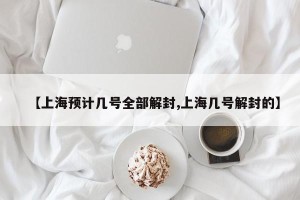 【上海预计几号全部解封,上海几号解封的】