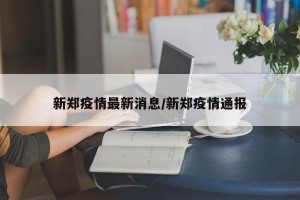 新郑疫情最新消息/新郑疫情通报