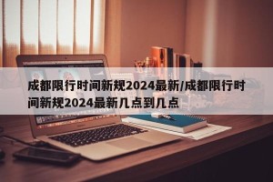 成都限行时间新规2024最新/成都限行时间新规2024最新几点到几点