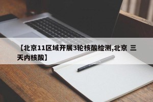 【北京11区域开展3轮核酸检测,北京 三天内核酸】
