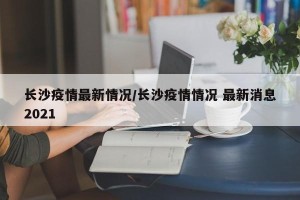 长沙疫情最新情况/长沙疫情情况 最新消息2021