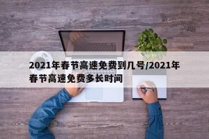 2021年春节高速免费到几号/2021年春节高速免费多长时间