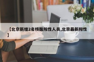 【北京新增2名核酸阳性人员,北京最新阳性】