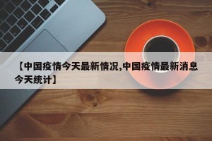 【中国疫情今天最新情况,中国疫情最新消息今天统计】