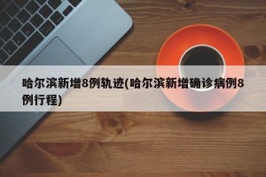 哈尔滨新增8例轨迹(哈尔滨新增确诊病例8例行程)