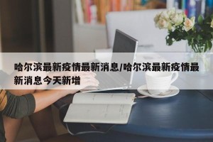 哈尔滨最新疫情最新消息/哈尔滨最新疫情最新消息今天新增