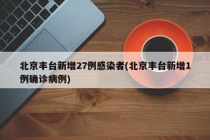 北京丰台新增27例感染者(北京丰台新增1例确诊病例)