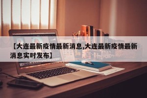 【大连最新疫情最新消息,大连最新疫情最新消息实时发布】