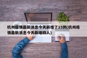 杭州疫情最新消息今天新增了15例(杭州疫情最新消息今天新增四人)
