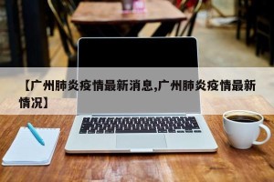 【广州肺炎疫情最新消息,广州肺炎疫情最新情况】