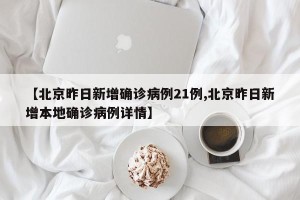 【北京昨日新增确诊病例21例,北京昨日新增本地确诊病例详情】