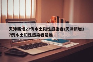 天津新增27例本土阳性感染者/天津新增27例本土阳性感染者是谁