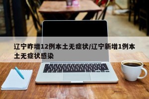 辽宁昨增12例本土无症状/辽宁新增1例本土无症状感染