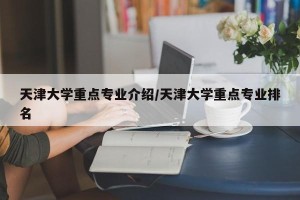 天津大学重点专业介绍/天津大学重点专业排名