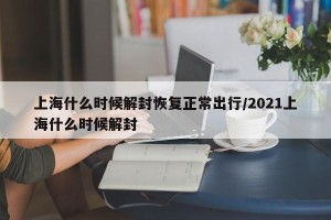 上海什么时候解封恢复正常出行/2021上海什么时候解封