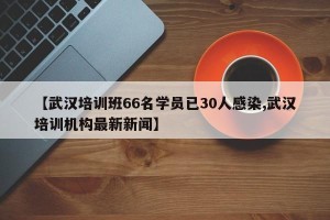 【武汉培训班66名学员已30人感染,武汉培训机构最新新闻】