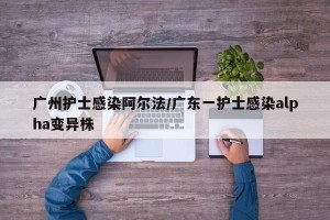 广州护士感染阿尔法/广东一护士感染alpha变异株