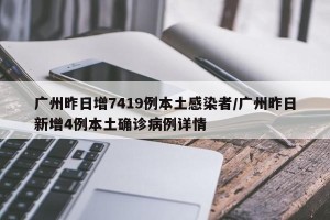 广州昨日增7419例本土感染者/广州昨日新增4例本土确诊病例详情