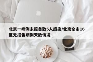 北京一病例未报备致5人感染/北京全市16区无报告病例天数情况