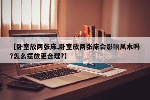 【卧室放两张床,卧室放两张床会影响风水吗?怎么摆放更合理?】