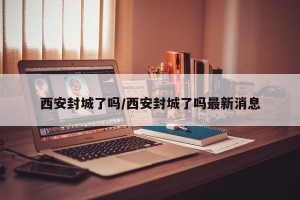 西安封城了吗/西安封城了吗最新消息