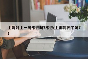上海封上一周不行吗?不行(上海封闭了吗?)
