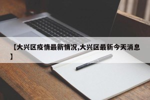 【大兴区疫情最新情况,大兴区最新今天消息】