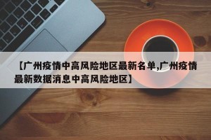 【广州疫情中高风险地区最新名单,广州疫情最新数据消息中高风险地区】