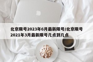 北京限号2023年6月最新限号/北京限号2021年3月最新限号几点到几点