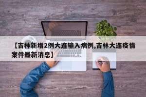 【吉林新增2例大连输入病例,吉林大连疫情案件最新消息】