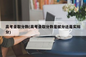 高考录取分数(高考录取分数是赋分还是实际分)