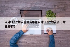 天津工业大学重点学科(天津工业大学热门专业排行)