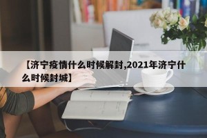 【济宁疫情什么时候解封,2021年济宁什么时候封城】