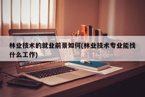 林业技术的就业前景如何(林业技术专业能找什么工作)