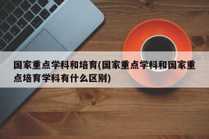 国家重点学科和培育(国家重点学科和国家重点培育学科有什么区别)