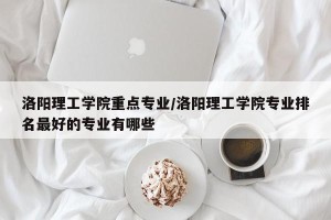 洛阳理工学院重点专业/洛阳理工学院专业排名最好的专业有哪些
