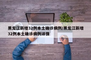 黑龙江新增32例本土确诊病例/黑龙江新增32例本土确诊病例详情