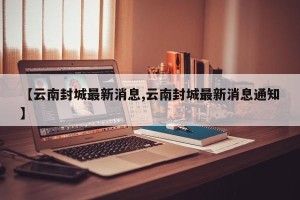 【云南封城最新消息,云南封城最新消息通知】