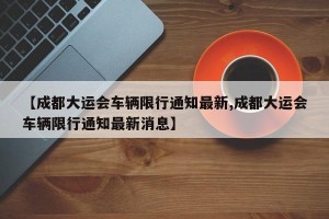【成都大运会车辆限行通知最新,成都大运会车辆限行通知最新消息】