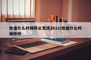 快递什么时候停止发货2022/快递什么时候停停