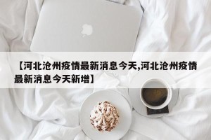 【河北沧州疫情最新消息今天,河北沧州疫情最新消息今天新增】