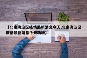 【北京海淀区疫情最新消息今天,北京海淀区疫情最新消息今天新增】