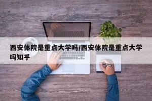 西安体院是重点大学吗/西安体院是重点大学吗知乎