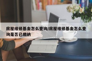 房屋维修基金怎么查询/房屋维修基金怎么查询是否已缴纳