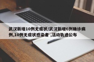 武汉新增10例无症状/武汉新增6例确诊病例,10例无症状感染者 ,活动轨迹公布