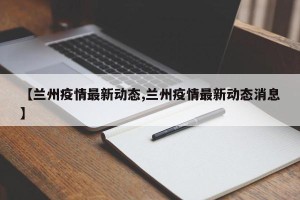 【兰州疫情最新动态,兰州疫情最新动态消息】