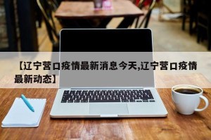 【辽宁营口疫情最新消息今天,辽宁营口疫情最新动态】