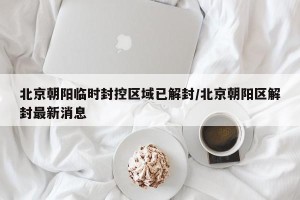北京朝阳临时封控区域已解封/北京朝阳区解封最新消息
