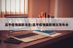 昌平疫情最新消息/昌平疫情最新情况发布会