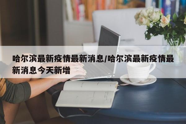 哈尔滨最新疫情最新消息/哈尔滨最新疫情最新消息今天新增